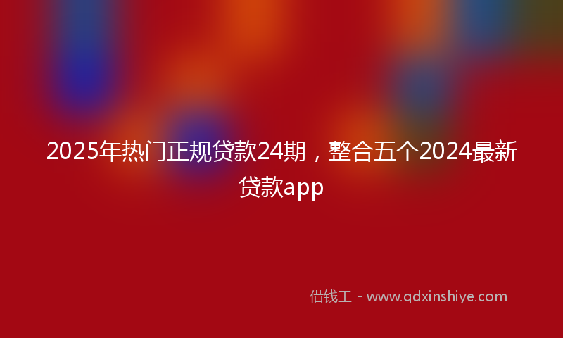 2025年热门正规贷款24期，整合五个2024最新贷款app