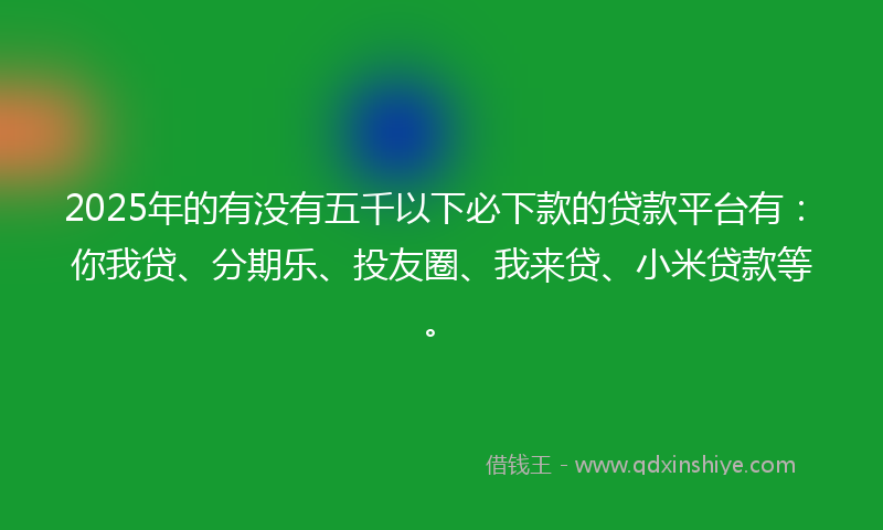 2025年的有没有五千以下必下款的贷款平台有：你我贷、分期乐、投友圈、我来贷、小米贷款等。