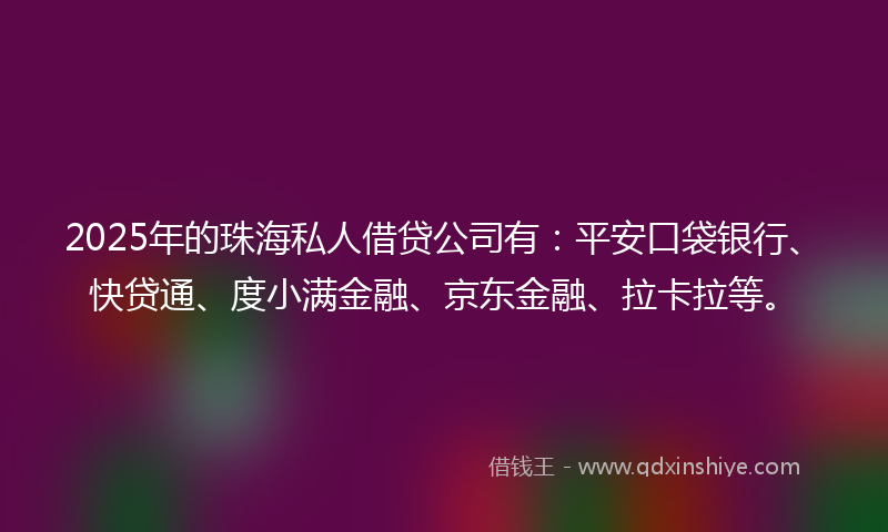 2025年的珠海私人借贷公司有：平安口袋银行、快贷通、度小满金融、京东金融、拉卡拉等。