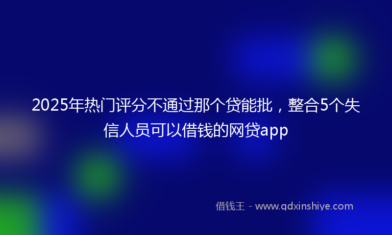 2025年热门评分不通过那个贷能批，整合5个失信人员可以借钱的网贷app