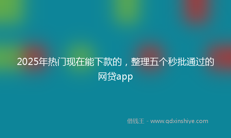 2025年热门现在能下款的，整理五个秒批通过的网贷app