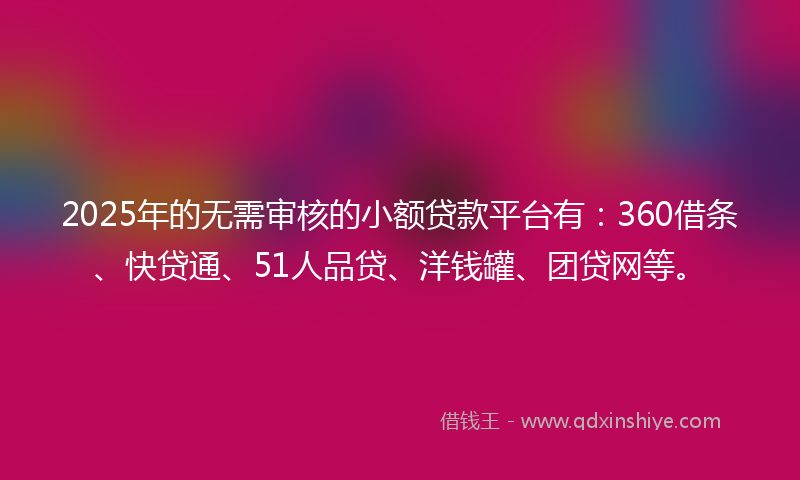 2025年的无需审核的小额贷款平台有：360借条、快贷通、51人品贷、洋钱罐、团贷网等。