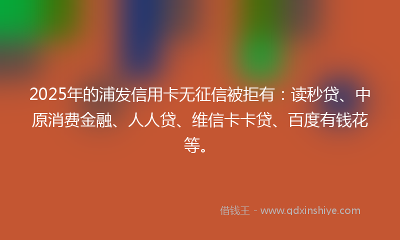 2025年的浦发信用卡无征信被拒有：读秒贷、中原消费金融、人人贷、维信卡卡贷、百度有钱花等。