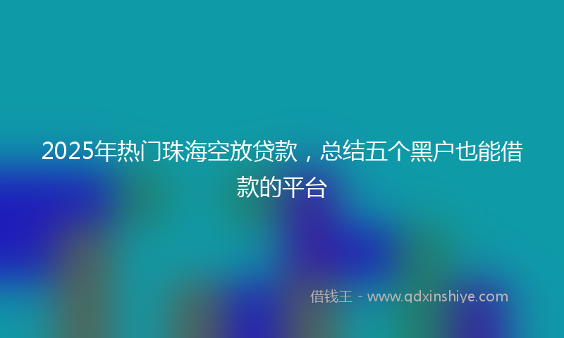 2025年热门珠海空放贷款，总结五个黑户也能借款的平台