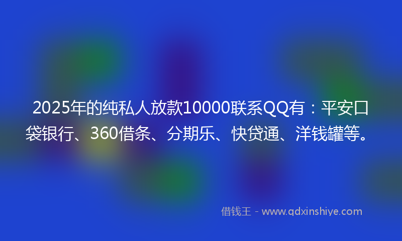 2025年的纯私人放款10000联系QQ有：平安口袋银行、360借条、分期乐、快贷通、洋钱罐等。