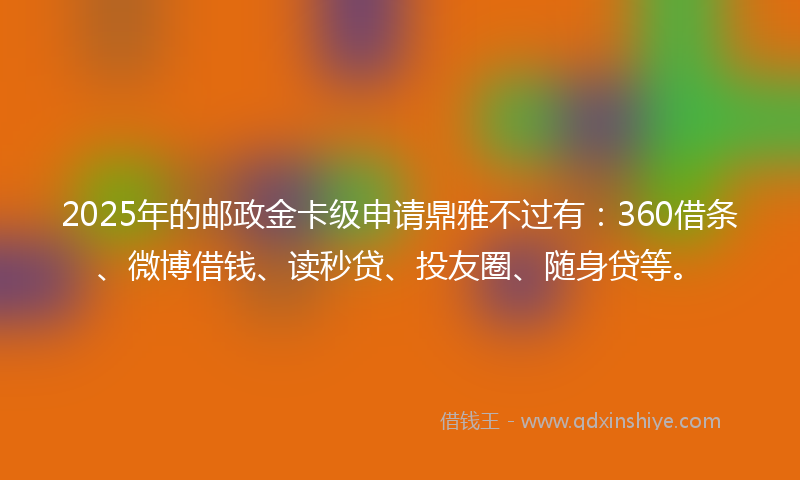 2025年的邮政金卡级申请鼎雅不过有：360借条、微博借钱、读秒贷、投友圈、随身贷等。