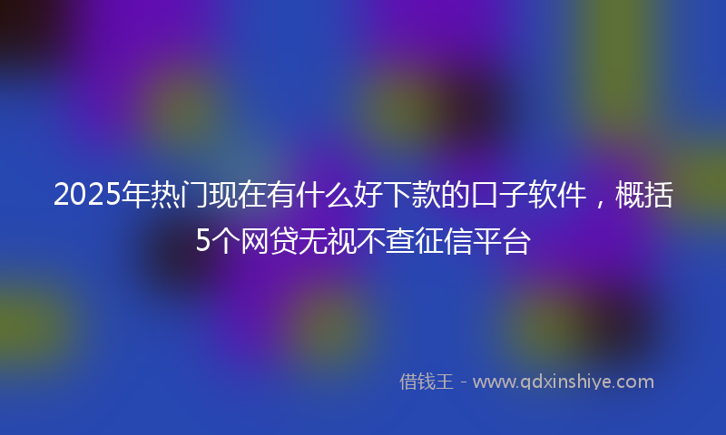 2025年热门现在有什么好下款的口子软件，概括5个网贷无视不查征信平台