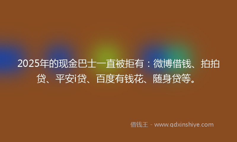 2025年的现金巴士一直被拒有：微博借钱、拍拍贷、平安i贷、百度有钱花、随身贷等。