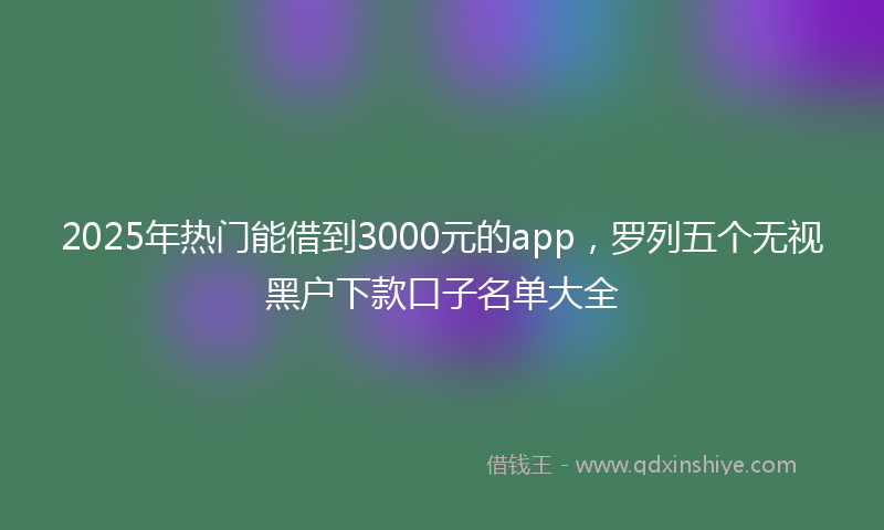 2025年热门能借到3000元的app，罗列五个无视黑户下款口子名单大全