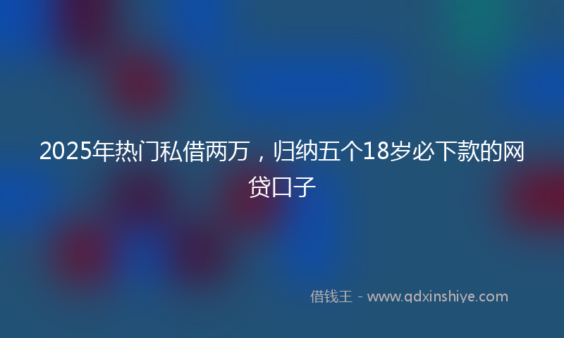 2025年热门私借两万，归纳五个18岁必下款的网贷口子
