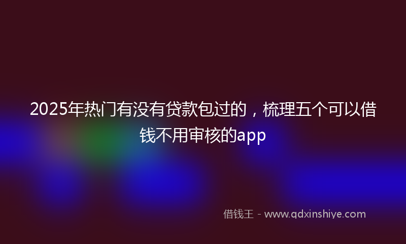 2025年热门有没有贷款包过的，梳理五个可以借钱不用审核的app