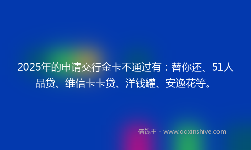 2025年的申请交行金卡不通过有：替你还、51人品贷、维信卡卡贷、洋钱罐、安逸花等。