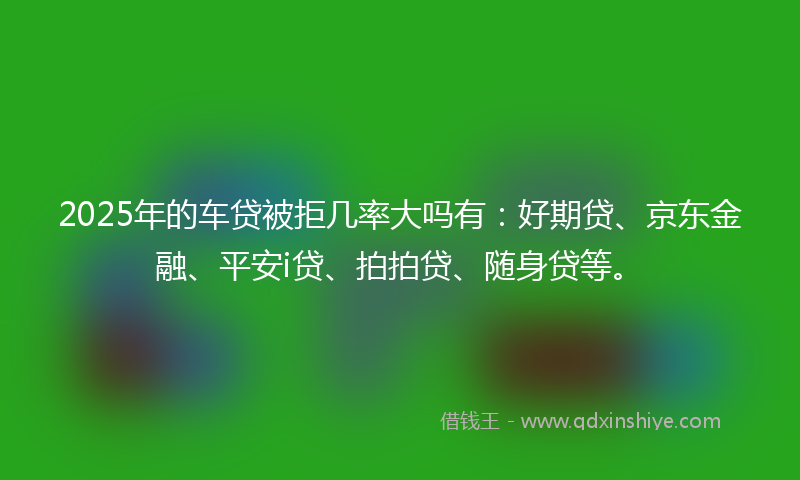 2025年的车贷被拒几率大吗有：好期贷、京东金融、平安i贷、拍拍贷、随身贷等。