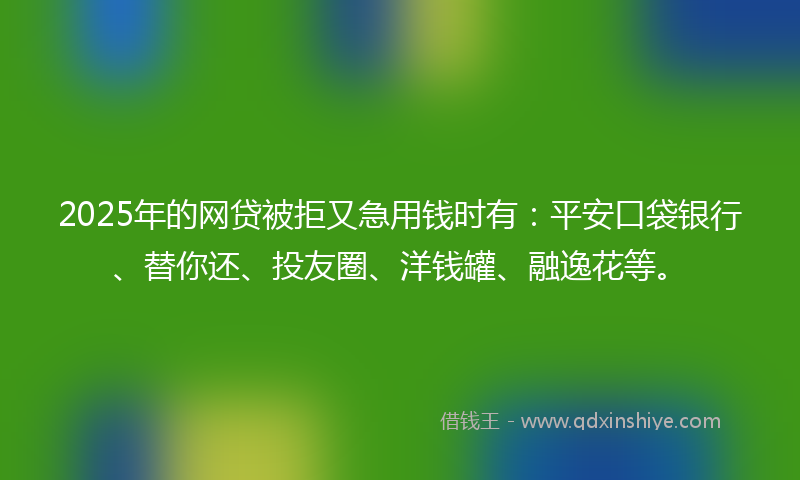 2025年的网贷被拒又急用钱时有：平安口袋银行、替你还、投友圈、洋钱罐、融逸花等。
