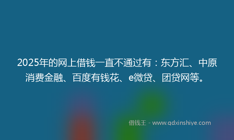 2025年的网上借钱一直不通过有：东方汇、中原消费金融、百度有钱花、e微贷、团贷网等。