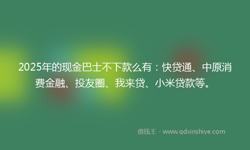 2025年的现金巴士不下款么有：快贷通、中原消费金融、投友圈、我来贷、小米贷款等。