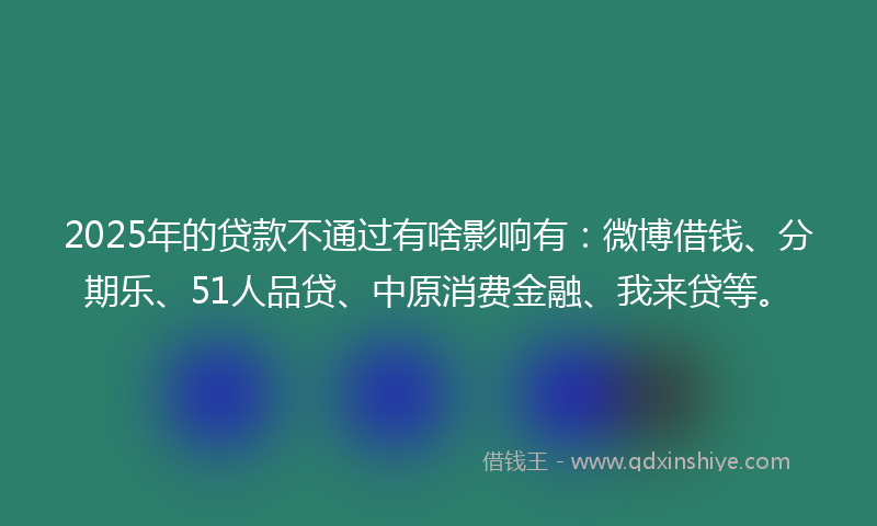 2025年的贷款不通过有啥影响有：微博借钱、分期乐、51人品贷、中原消费金融、我来贷等。