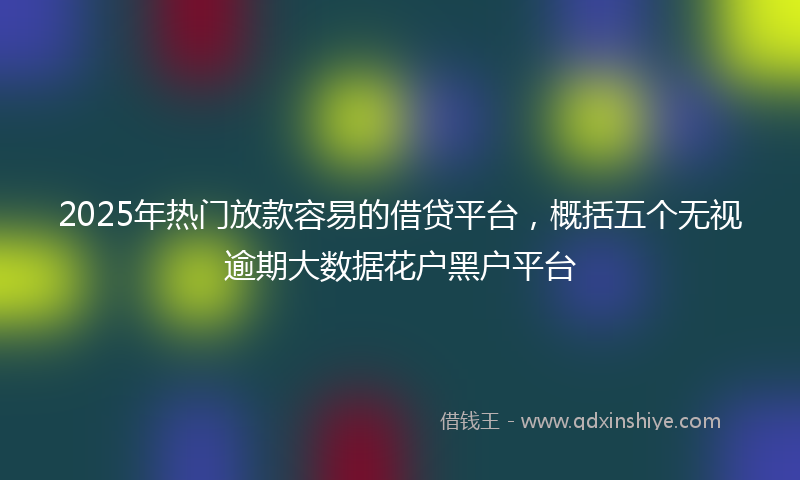 2025年热门放款容易的借贷平台，概括五个无视逾期大数据花户黑户平台