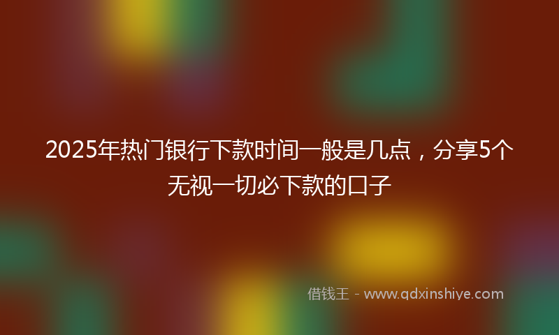 2025年热门银行下款时间一般是几点，分享5个无视一切必下款的口子