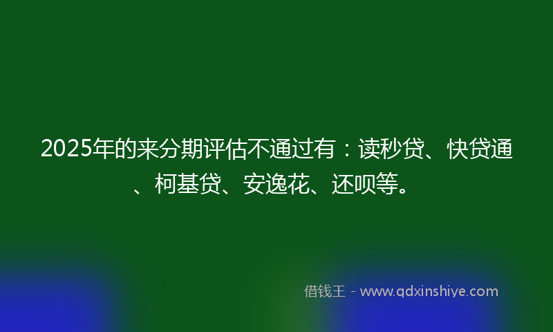 2025年的来分期评估不通过有：读秒贷、快贷通、柯基贷、安逸花、还呗等。