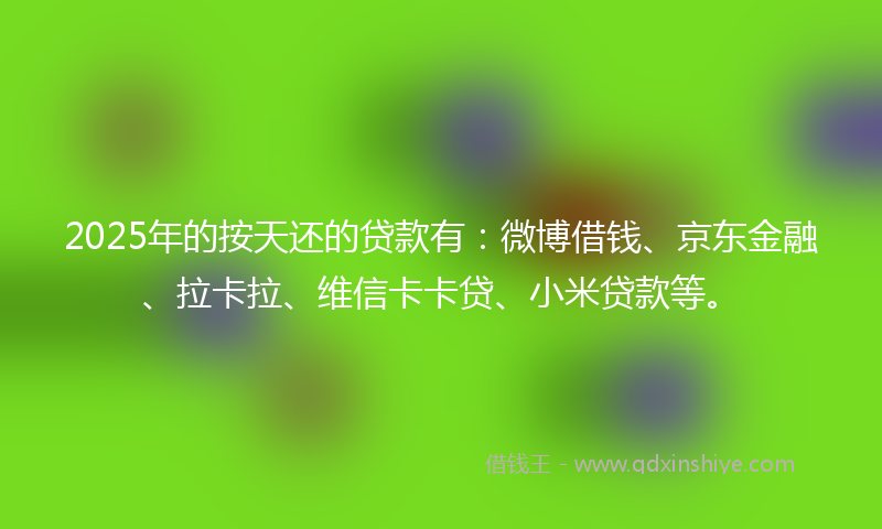 2025年的按天还的贷款有：微博借钱、京东金融、拉卡拉、维信卡卡贷、小米贷款等。