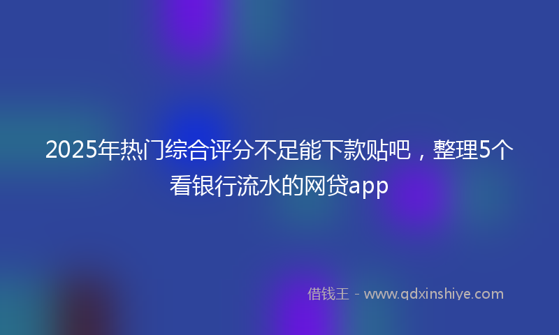 2025年热门综合评分不足能下款贴吧，整理5个看银行流水的网贷app