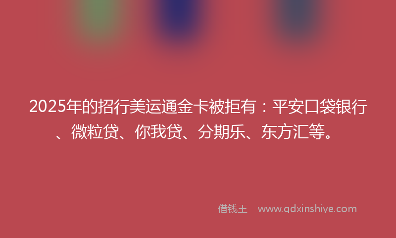 2025年的招行美运通金卡被拒有：平安口袋银行、微粒贷、你我贷、分期乐、东方汇等。