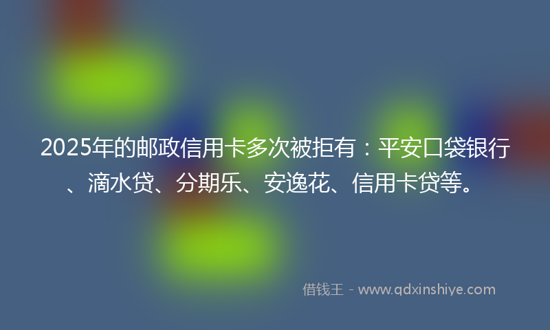 2025年的邮政信用卡多次被拒有：平安口袋银行、滴水贷、分期乐、安逸花、信用卡贷等。