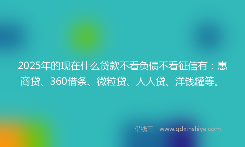 2025年的现在什么贷款不看负债不看征信有：惠商贷、360借条、微粒贷、人人贷、洋钱罐等。