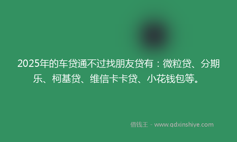 2025年的车贷通不过找朋友贷有：微粒贷、分期乐、柯基贷、维信卡卡贷、小花钱包等。