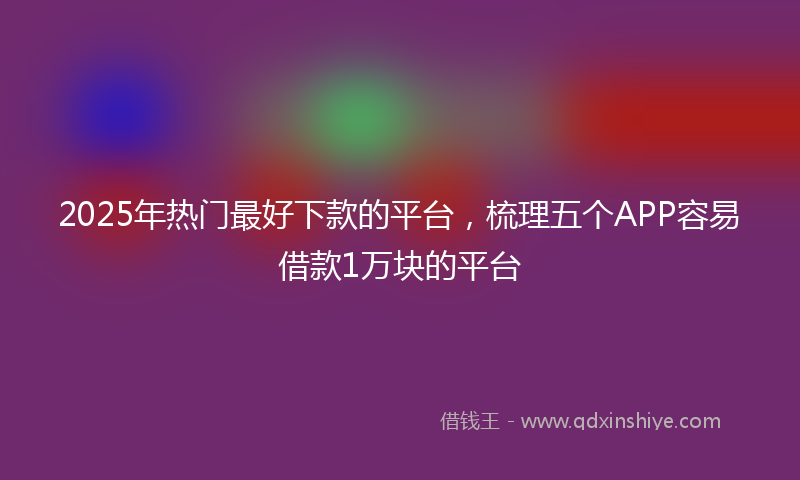 2025年热门最好下款的平台，梳理五个APP容易借款1万块的平台