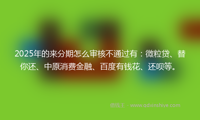 2025年的来分期怎么审核不通过有：微粒贷、替你还、中原消费金融、百度有钱花、还呗等。