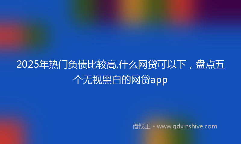2025年热门负债比较高,什么网贷可以下，盘点五个无视黑白的网贷app