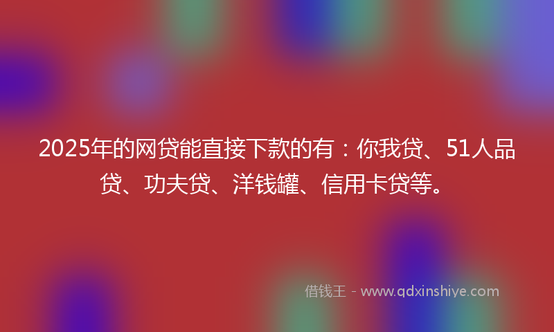 2025年的网贷能直接下款的有：你我贷、51人品贷、功夫贷、洋钱罐、信用卡贷等。