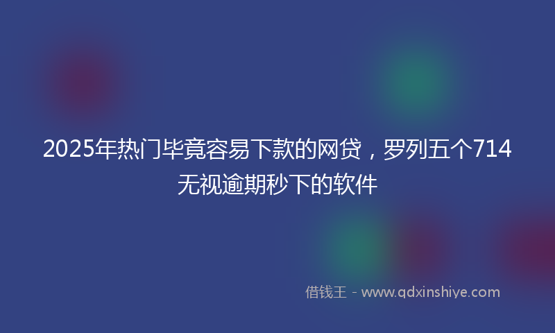 2025年热门毕竟容易下款的网贷，罗列五个714无视逾期秒下的软件