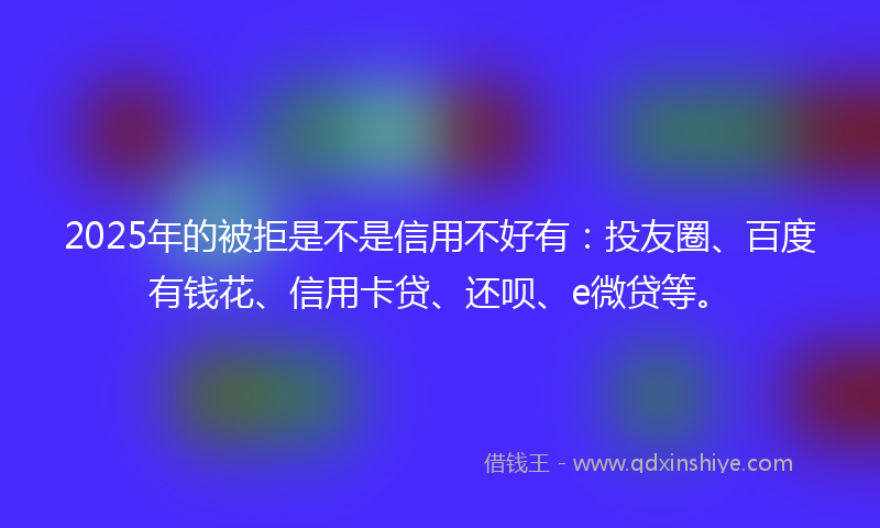 2025年的被拒是不是信用不好有：投友圈、百度有钱花、信用卡贷、还呗、e微贷等。