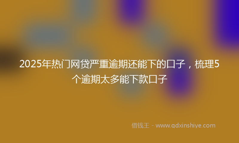 2025年热门网贷严重逾期还能下的口子，梳理5个逾期太多能下款口子