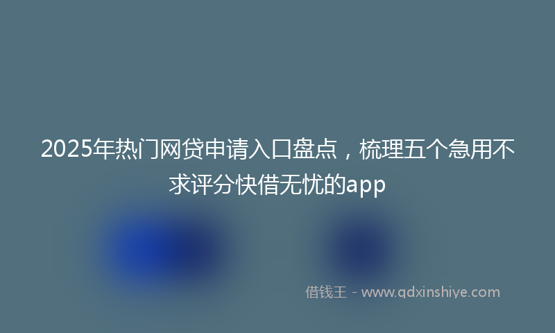 2025年热门网贷申请入口盘点，梳理五个急用不求评分快借无忧的app