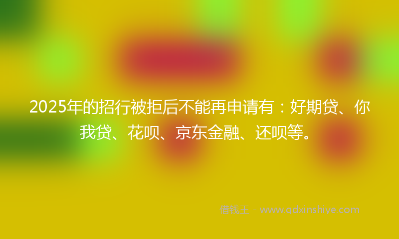 2025年的招行被拒后不能再申请有：好期贷、你我贷、花呗、京东金融、还呗等。