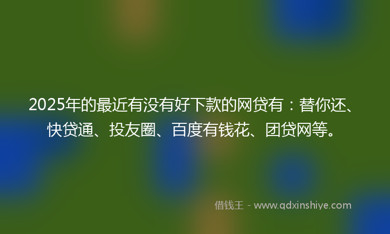 2025年的最近有没有好下款的网贷有：替你还、快贷通、投友圈、百度有钱花、团贷网等。