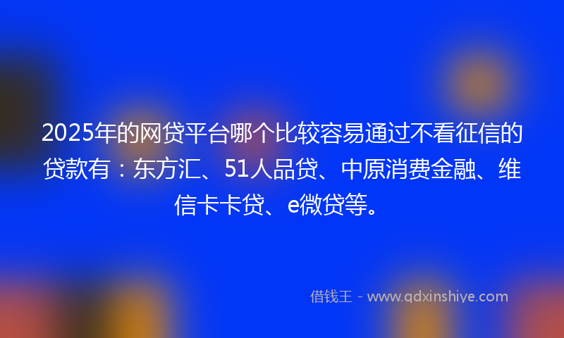 2025年的网贷平台哪个比较容易通过不看征信的贷款有：东方汇、51人品贷、中原消费金融、维信卡卡贷、e微贷等。