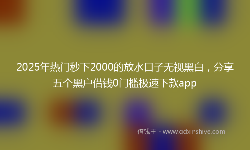 2025年热门秒下2000的放水口子无视黑白，分享五个黑户借钱0门槛极速下款app