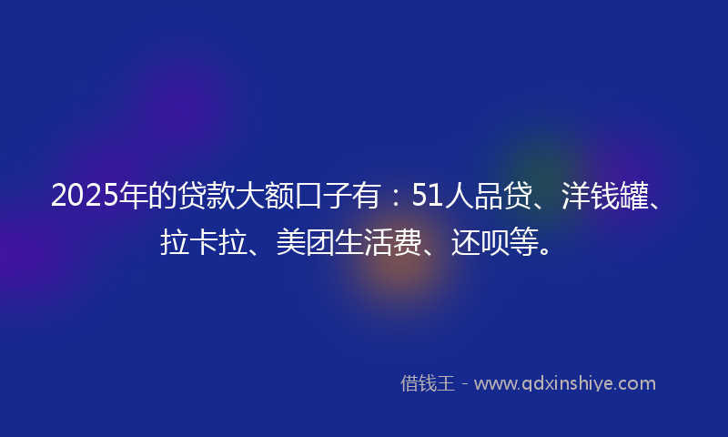 2025年的贷款大额口子有：51人品贷、洋钱罐、拉卡拉、美团生活费、还呗等。