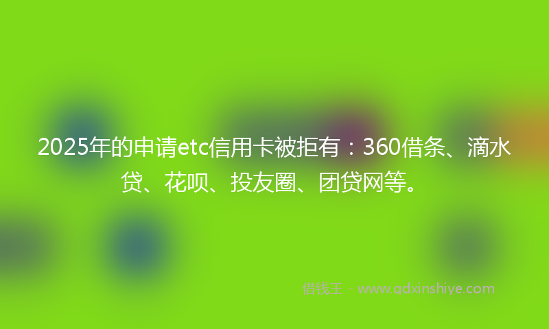 2025年的申请etc信用卡被拒有：360借条、滴水贷、花呗、投友圈、团贷网等。