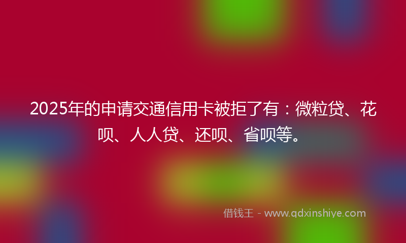 2025年的申请交通信用卡被拒了有：微粒贷、花呗、人人贷、还呗、省呗等。