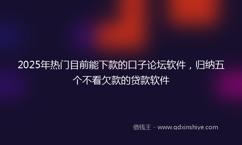 2025年热门目前能下款的口子论坛软件，归纳五个不看欠款的贷款软件