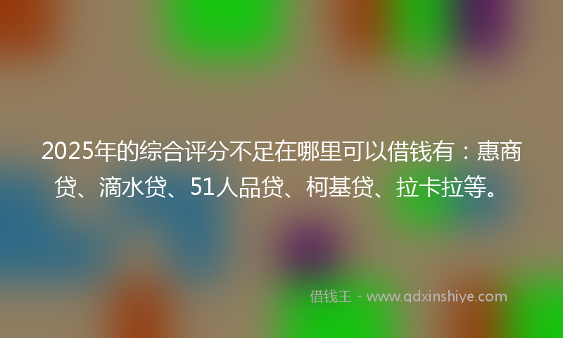 2025年的综合评分不足在哪里可以借钱有：惠商贷、滴水贷、51人品贷、柯基贷、拉卡拉等。