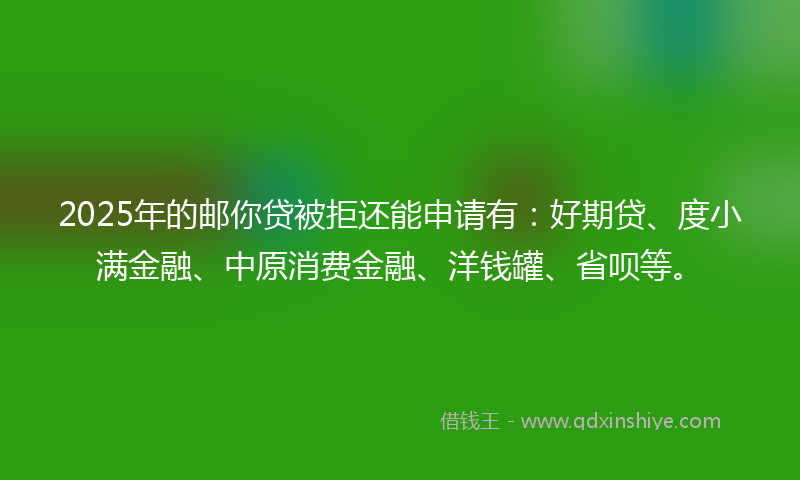 2025年的邮你贷被拒还能申请有：好期贷、度小满金融、中原消费金融、洋钱罐、省呗等。