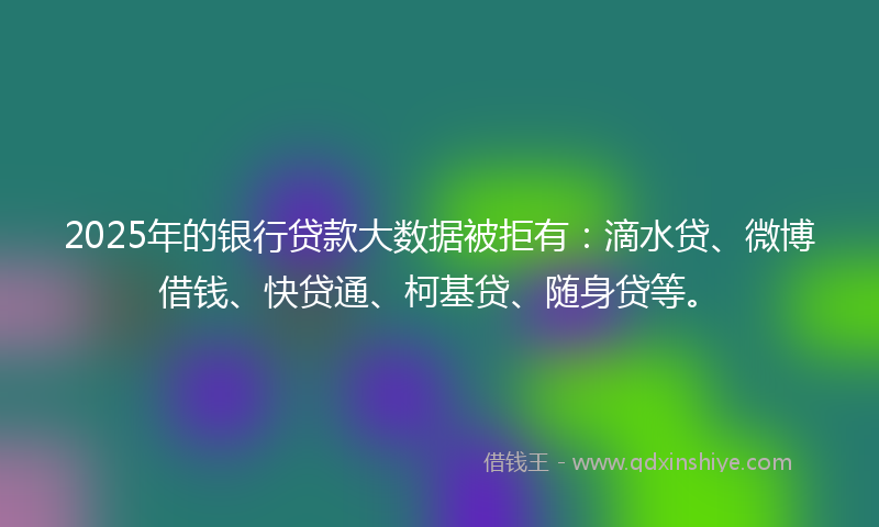 2025年的银行贷款大数据被拒有：滴水贷、微博借钱、快贷通、柯基贷、随身贷等。