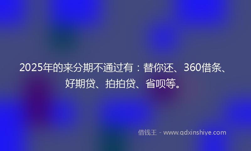 2025年的来分期不通过有：替你还、360借条、好期贷、拍拍贷、省呗等。